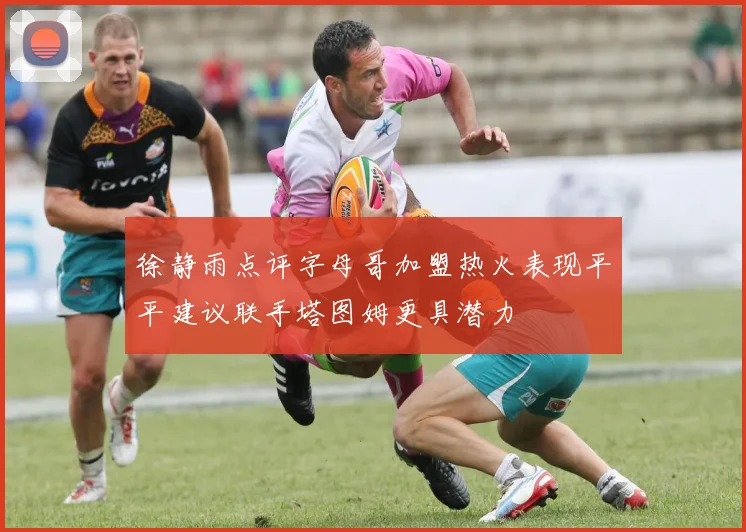 徐静雨点评字母哥加盟热火表现平平建议联手塔图姆更具潜力