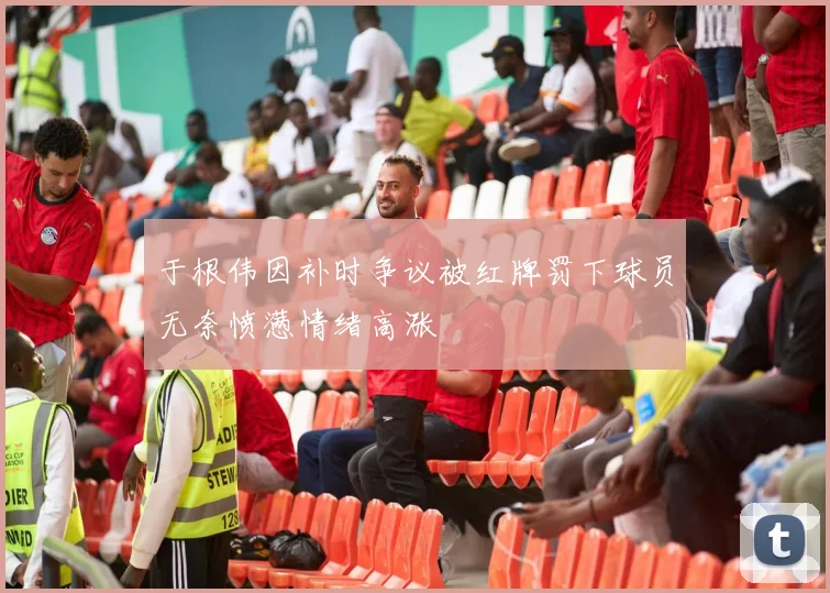 于根伟因补时争议被红牌罚下球员无奈愤懑情绪高涨