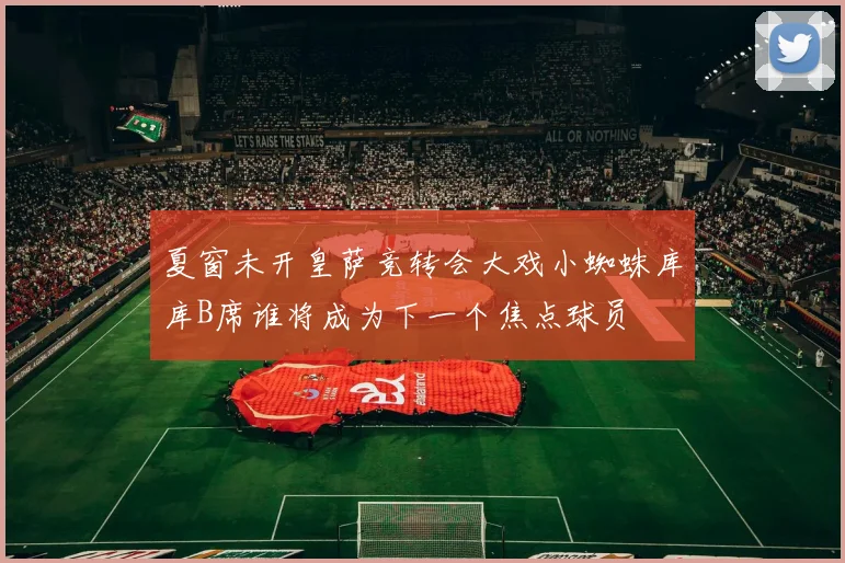 夏窗未开皇萨竞转会大戏小蜘蛛库库B席谁将成为下一个焦点球员