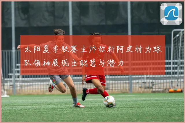 太阳夏季联赛主帅称科阿皮特为球队领袖展现出聪慧与潜力