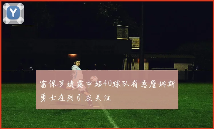 富保罗透露中超40球队有意詹姆斯勇士在列引发关注