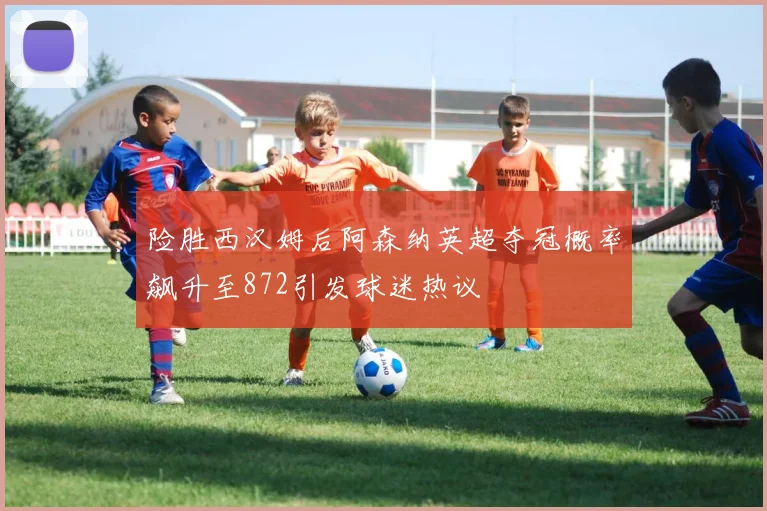 险胜西汉姆后阿森纳英超夺冠概率飙升至872引发球迷热议