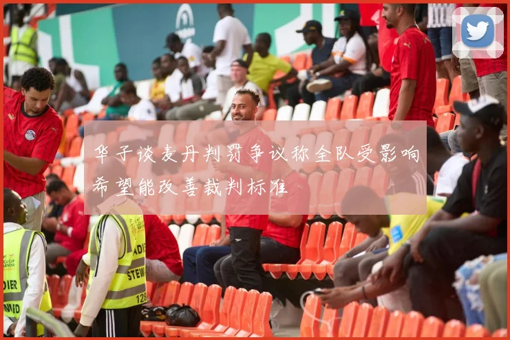 华子谈麦丹判罚争议称全队受影响希望能改善裁判标准