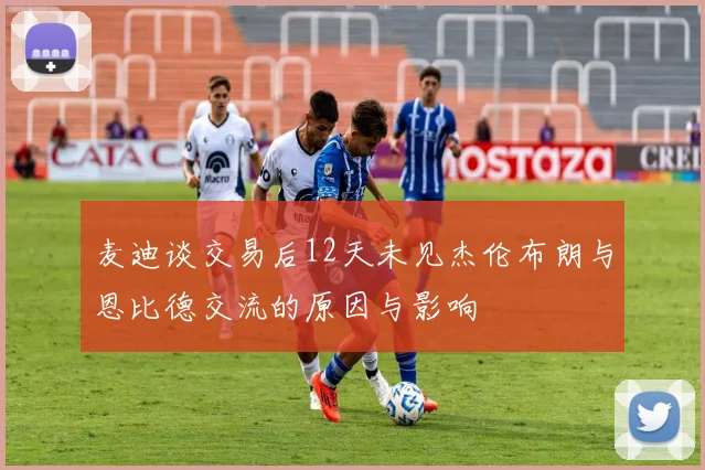 麦迪谈交易后12天未见杰伦布朗与恩比德交流的原因与影响