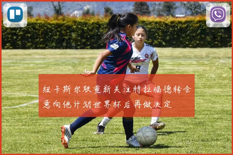纽卡斯尔联重新关注特拉福德转会意向他计划世界杯后再做决定
