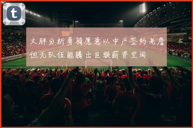 文胖分析勇骑愿意以中产签约老詹但无队伍能腾出巨额薪资空间