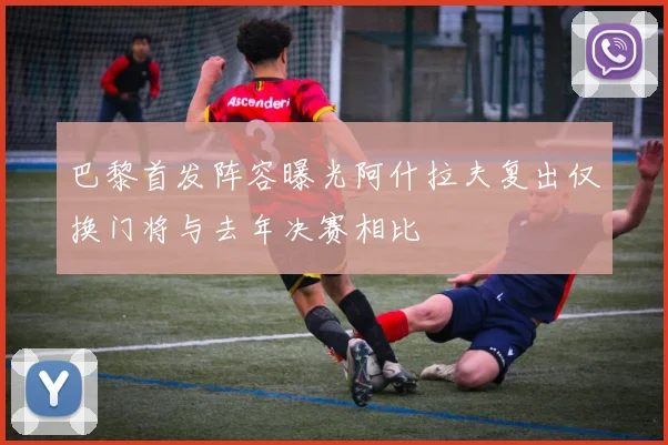 巴黎首发阵容曝光阿什拉夫复出仅换门将与去年决赛相比