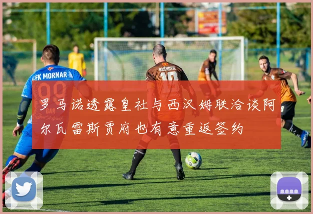 罗马诺透露皇社与西汉姆联洽谈阿尔瓦雷斯贾府也有意重返签约