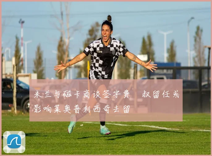 米兰与磁卡商谈签字费囧叔留任或影响莱奥普利西奇去留