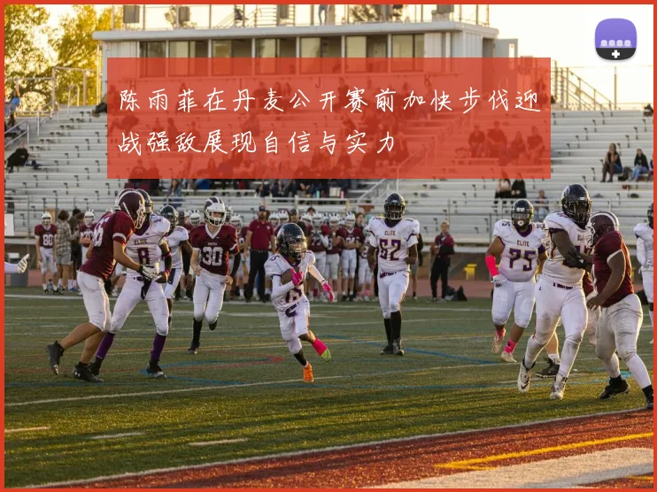 陈雨菲在丹麦公开赛前加快步伐迎战强敌展现自信与实力