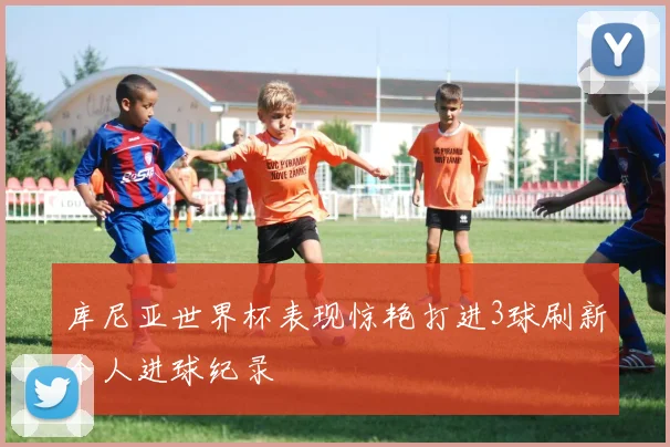库尼亚世界杯表现惊艳打进3球刷新个人进球纪录