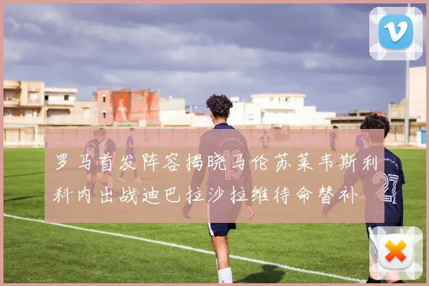 罗马首发阵容揭晓马伦苏莱韦斯利科内出战迪巴拉沙拉维待命替补