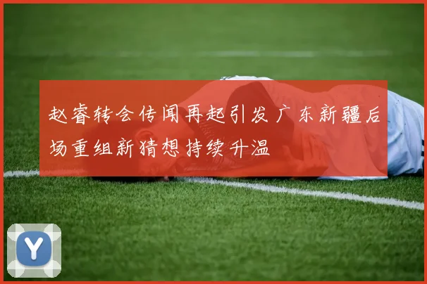 赵睿转会传闻再起引发广东新疆后场重组新猜想持续升温