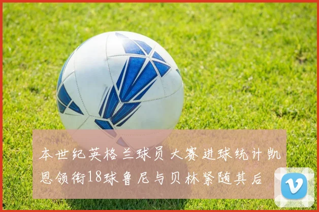 本世纪英格兰球员大赛进球统计凯恩领衔18球鲁尼与贝林紧随其后