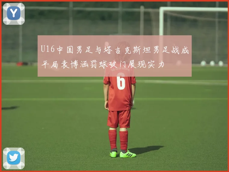 U16中国男足与塔吉克斯坦男足战成平局袁博涵罚球破门展现实力