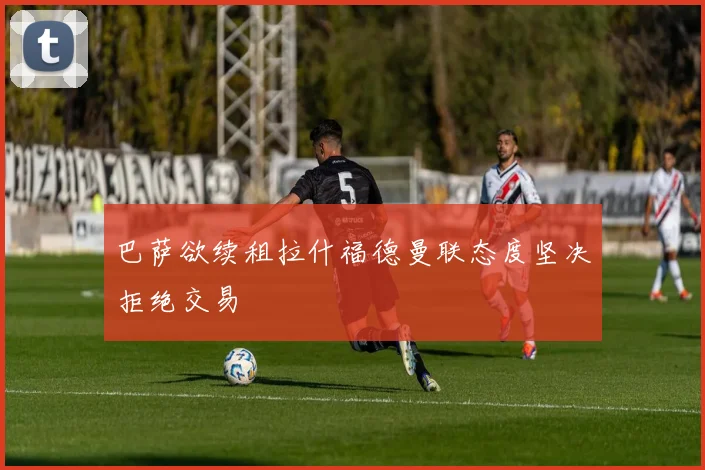 巴萨欲续租拉什福德曼联态度坚决拒绝交易