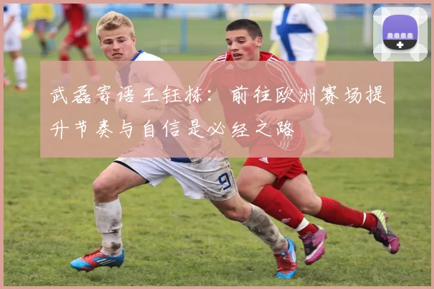武磊寄语王钰栋：前往欧洲赛场提升节奏与自信是必经之路