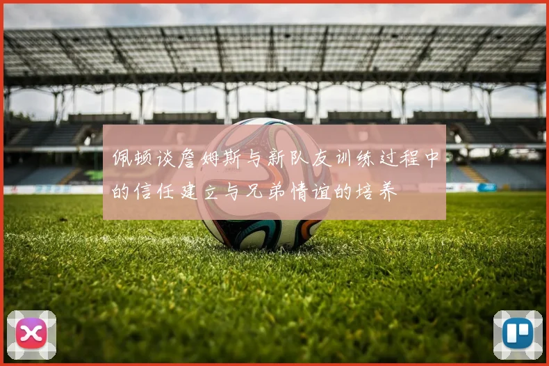 佩顿谈詹姆斯与新队友训练过程中的信任建立与兄弟情谊的培养
