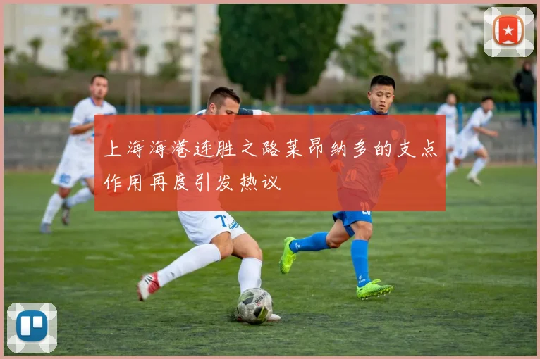 上海海港连胜之路莱昂纳多的支点作用再度引发热议