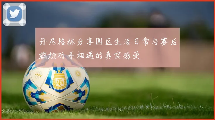 丹尼格林分享园区生活日常与赛后尴尬对手相遇的真实感受